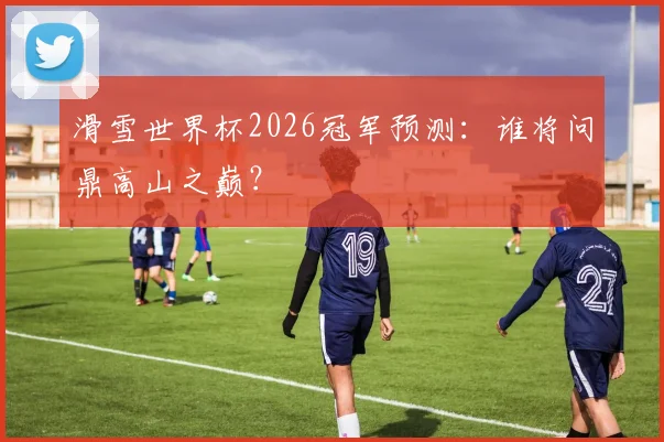 滑雪世界杯2026冠军预测：谁将问鼎高山之巅？