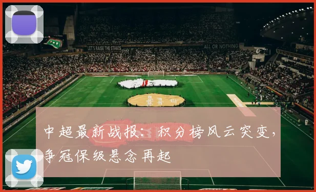 中超最新战报:积分榜风云突变,争冠保级悬念再起