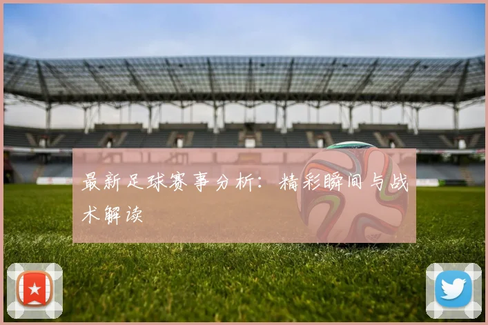 最新足球赛事分析：精彩瞬间与战术解读
