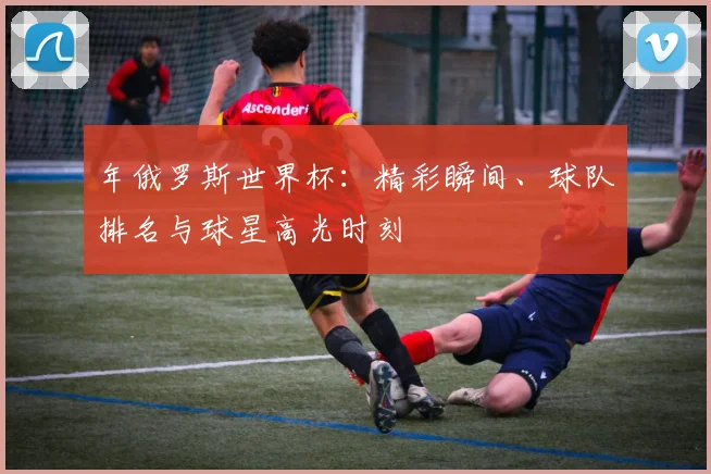 年俄罗斯世界杯：精彩瞬间、球队排名与球星高光时刻